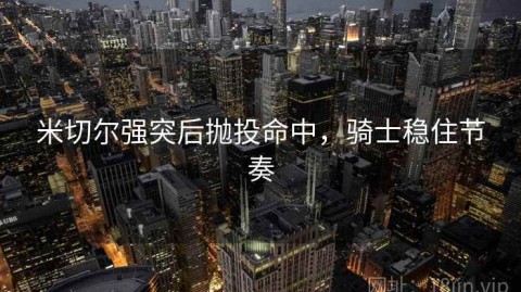 米切尔强突后抛投命中，骑士稳住节奏