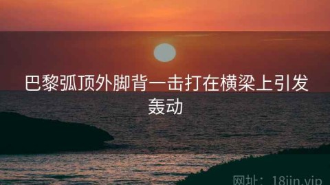 巴黎弧顶外脚背一击打在横梁上引发轰动