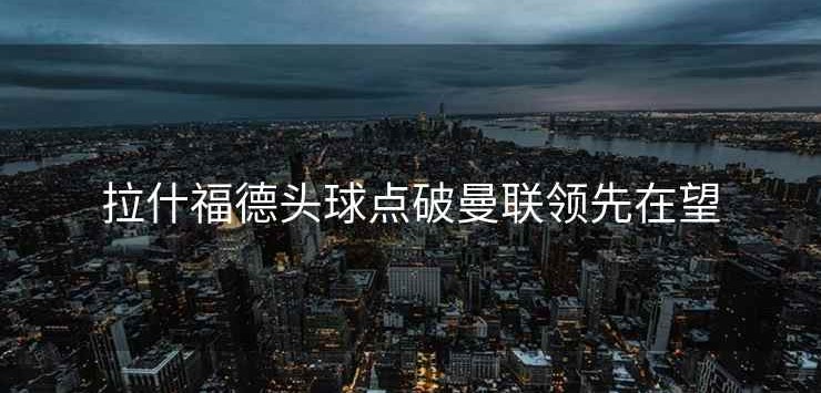 拉什福德头球点破曼联领先在望