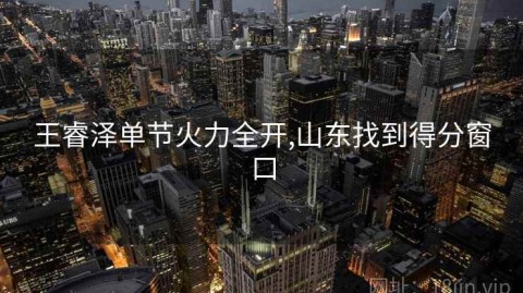 王睿泽单节火力全开,山东找到得分窗口